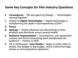 Some Key Concepts for Film Industry Questions
1. Convergence - ‘The key agent of change’ … ‘technologies
coming together’
2. Impact of Digital Technologies – ‘digital technology is
transforming the audio-visual experience of film’
3. Piracy
4. Synergy – ‘media industries are diversifying so they
produce and distribute across several media’
5. Audience fragmentation – ‘convergence, user-generated
content and social networking have transformed the
audience’ – cinema vs DVD
6. UK vs Hollywood - Case Studies – large vs small, indie vs
studio, low budget vs big budget, social realism/heritage
drama vs romcom/action-adventure
 
