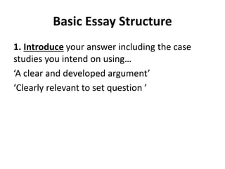 Basic Essay Structure
1. Introduce your answer including the case
studies you intend on using…
‘A clear and developed argument’
‘Clearly relevant to set question ’
 