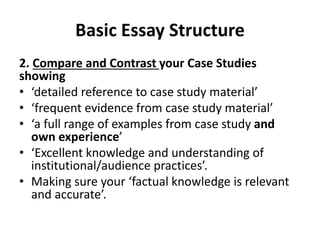 Basic Essay Structure
2. Compare and Contrast your Case Studies
showing
• ‘detailed reference to case study material’
• ‘frequent evidence from case study material’
• ‘a full range of examples from case study and
own experience’
• ‘Excellent knowledge and understanding of
institutional/audience practices’.
• Making sure your ‘factual knowledge is relevant
and accurate’.
 