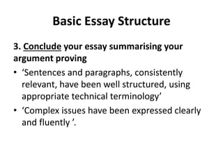 Basic Essay Structure
3. Conclude your essay summarising your
argument proving
• ‘Sentences and paragraphs, consistently
relevant, have been well structured, using
appropriate technical terminology’
• ‘Complex issues have been expressed clearly
and fluently ’.
 