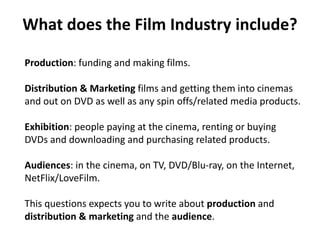 Production: funding and making films.
Distribution & Marketing films and getting them into cinemas
and out on DVD as well as any spin offs/related media products.
Exhibition: people paying at the cinema, renting or buying
DVDs and downloading and purchasing related products.
Audiences: in the cinema, on TV, DVD/Blu-ray, on the Internet,
NetFlix/LoveFilm.
This questions expects you to write about production and
distribution & marketing and the audience.
What does the Film Industry include?
 