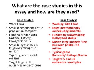 What are the case studies in this
essay and how are they used?
Case Study 1
• Warp Films
• Small independent British
production company
• Films co-funded with
National Lottery,
Film4/BBC Films
• Small budgets ‘This Is
England’ (2006) £1.5
million
• Typical genre – social
realism
• Target largely UK
audiences and arthouse
Case Study 2
• Working Title Films
• Large internationally
owned conglomerate
• Funded by Universal big
Hollywood studio
• Mid to large budgets ‘The
Duchess’ (2008) £13
million
• Typical genre
Romcom/Heritage Drama
• Target US and UK
audiences - multiplex
 