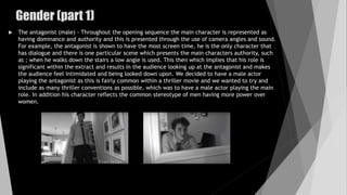  The antagonist (male) - Throughout the opening sequence the main character is represented as
having dominance and authority and this is presented through the use of camera angles and sound.
For example, the antagonist is shown to have the most screen time, he is the only character that
has dialogue and there is one particular scene which presents the main characters authority, such
as ; when he walks down the stairs a low angle is used. This then which implies that his role is
significant within the extract and results in the audience looking up at the antagonist and makes
the audience feel intimidated and being looked down upon. We decided to have a male actor
playing the antagonist as this is fairly common within a thriller movie and we wanted to try and
include as many thriller conventions as possible, which was to have a male actor playing the main
role. In addition his character reflects the common stereotype of men having more power over
women.
Gender (part 1)
 