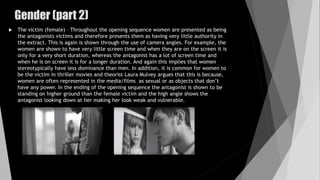 Gender (part 2)
 The victim (female) – Throughout the opening sequence women are presented as being
the antagonists victims and therefore presents them as having very little authority in
the extract. This is again is shown through the use of camera angles. For example, the
women are shown to have very little screen time and when they are on the screen it is
only for a very short duration, whereas the antagonist has a lot of screen time and
when he is on screen it is for a longer duration. And again this implies that women
stereotypically have less dominance than men. In addition, it is common for women to
be the victim in thriller movies and theorist Laura Mulvey argues that this is because,
women are often represented in the media/films as sexual or as objects that don’t
have any power. In the ending of the opening sequence the antagonist is shown to be
standing on higher ground than the female victim and the high angle shows the
antagonist looking down at her making her look weak and vulnerable.
 
