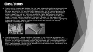 Class/status
 The antagonist (male) - We decided that the main antagonist should be represented as a
generic middle-class male, whose occupation is a maths tutor. The reason for this is
because, we felt that this representation would present him as common and a normal
male in society. However, because of this representation being shown it distracts the
audience away from the fact that he is a murderer/rapist and that that his role is
unexpected. In addition, he is represented as having two sides to his character, one
being a common, friendly maths tutor, the other a sinister, evil psychopath that
victimises women. Another point to note is that, this particular class is the largest group
in society which then suggests that the events which take place in the opening
sequence, could happen to anyone.
 The Victim (female) – We decided that the female victim should be represented as a
generic middle-class female, who is a college student. The reason for this is because, we
felt that this representation would present her as common and a normal teenage girl in
society. However this representation also depicts her character as sweet and innocent ,
which then makes her come across as weaker and vulnerable and that she has very little
authority compared to the antagonist.
 
