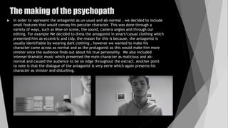The making of the psychopath
 In order to represent the antagonist as un-usual and ab-normal , we decided to include
small features that would convey his peculiar character. This was done through a
variety of ways, such as Mise on scene, the sound, camera angles and through our
editing. For example We decided to dress the antagonist in smart/casual clothing which
presented him as eccentric and tidy, the reason for this is because, the antagonist is
usually identifiable by wearing dark clothing , however we wanted to make his
character come across as normal and as the protagonist as this would make him more
sinister once the audience finds out about his true personality. We also included
intense/dramatic music which presented the main character as malicious and ab-
normal and caused the audience to be on edge throughout the extract. Another point
to note is that the dialogue of the antagonist is very eerie which again presents his
character as sinister and disturbing.
 
