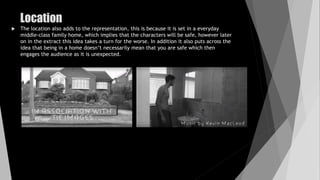 Location
 The location also adds to the representation, this is because it is set in a everyday
middle-class family home, which implies that the characters will be safe, however later
on in the extract this idea takes a turn for the worse. In addition it also puts across the
idea that being in a home doesn’t necessarily mean that you are safe which then
engages the audience as it is unexpected.
 