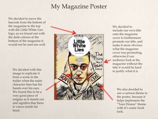 My Magazine Poster
We decided to
include our own title
onto the magazine
cover to furthermore
promote our title, and
make it more obvious
what the magazine
cover was promoting,
otherwise if our
audience look at the
magazine without the
title it would be hard
to justify what it is.
We decided to move the
barcode from the bottom of
the magazine to the top
with the Little White Lies
logo, as we found out with
the dark colours at the
bottom of the magazine it
would not be seen too well.
We decided with this
image to replicate it
from a scene in the
trailer when the main
character Sam has his
hands over his ears.
We found this to be a
very good piece of
enigma as it stands out
and signifies that there
is voices inside his
head.
We also decided to
use a cartoon theme to
the poster, because it
helps implement the
“Teen Drama” theme
with it’s comic book
look.
 