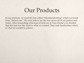 Our Products
In our products, we used the font called “Ninoshandwriting” which we found
from “dafont.com”. We were able to use the font across all of our posters and
trailer. After researching what type of fonts are in Teen Drama’s we decided
that this font was the closet to what we wanted. They look handwritten which
is what we wanted to achieve.
 