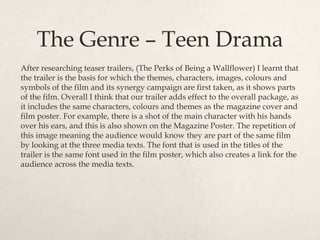 The Genre – Teen Drama
After researching teaser trailers, (The Perks of Being a Wallflower) I learnt that
the trailer is the basis for which the themes, characters, images, colours and
symbols of the film and its synergy campaign are first taken, as it shows parts
of the film. Overall I think that our trailer adds effect to the overall package, as
it includes the same characters, colours and themes as the magazine cover and
film poster. For example, there is a shot of the main character with his hands
over his ears, and this is also shown on the Magazine Poster. The repetition of
this image meaning the audience would know they are part of the same film
by looking at the three media texts. The font that is used in the titles of the
trailer is the same font used in the film poster, which also creates a link for the
audience across the media texts.
 