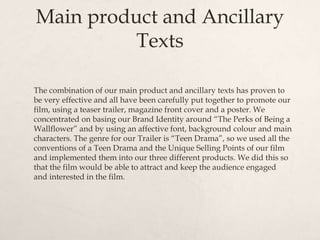 Main product and Ancillary
Texts
The combination of our main product and ancillary texts has proven to
be very effective and all have been carefully put together to promote our
film, using a teaser trailer, magazine front cover and a poster. We
concentrated on basing our Brand Identity around “The Perks of Being a
Wallflower” and by using an affective font, background colour and main
characters. The genre for our Trailer is “Teen Drama”, so we used all the
conventions of a Teen Drama and the Unique Selling Points of our film
and implemented them into our three different products. We did this so
that the film would be able to attract and keep the audience engaged
and interested in the film.
 