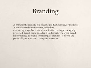Branding
A brand is the identity of a specific product, service, or business.
A brand can take many forms, including
a name, sign, symbol, colour combination or slogan. A legally
protected brand name is called a trademark. The word brand
has continued to evolve to encompass identity - it affects the
personality of a product, company or service.
 