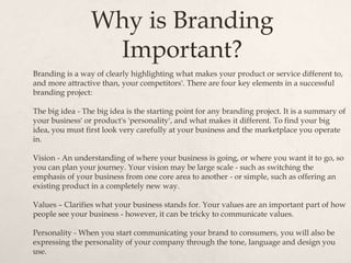Why is Branding
Important?
Branding is a way of clearly highlighting what makes your product or service different to,
and more attractive than, your competitors'. There are four key elements in a successful
branding project:
The big idea - The big idea is the starting point for any branding project. It is a summary of
your business' or product's 'personality', and what makes it different. To find your big
idea, you must first look very carefully at your business and the marketplace you operate
in.
Vision - An understanding of where your business is going, or where you want it to go, so
you can plan your journey. Your vision may be large scale - such as switching the
emphasis of your business from one core area to another - or simple, such as offering an
existing product in a completely new way.
Values – Clarifies what your business stands for. Your values are an important part of how
people see your business - however, it can be tricky to communicate values.
Personality - When you start communicating your brand to consumers, you will also be
expressing the personality of your company through the tone, language and design you
use.
 