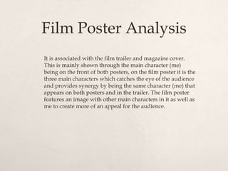 Film Poster Analysis
It is associated with the film trailer and magazine cover.
This is mainly shown through the main character (me)
being on the front of both posters, on the film poster it is the
three main characters which catches the eye of the audience
and provides synergy by being the same character (me) that
appears on both posters and in the trailer. The film poster
features an image with other main characters in it as well as
me to create more of an appeal for the audience.
 