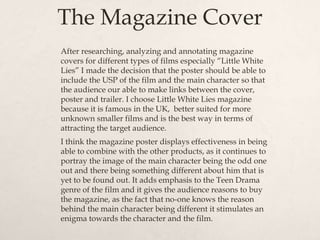 The Magazine Cover
After researching, analyzing and annotating magazine
covers for different types of films especially “Little White
Lies” I made the decision that the poster should be able to
include the USP of the film and the main character so that
the audience our able to make links between the cover,
poster and trailer. I choose Little White Lies magazine
because it is famous in the UK, better suited for more
unknown smaller films and is the best way in terms of
attracting the target audience.
I think the magazine poster displays effectiveness in being
able to combine with the other products, as it continues to
portray the image of the main character being the odd one
out and there being something different about him that is
yet to be found out. It adds emphasis to the Teen Drama
genre of the film and it gives the audience reasons to buy
the magazine, as the fact that no-one knows the reason
behind the main character being different it stimulates an
enigma towards the character and the film.
 
