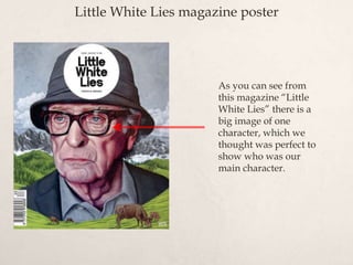 Little White Lies magazine poster
As you can see from
this magazine “Little
White Lies” there is a
big image of one
character, which we
thought was perfect to
show who was our
main character.
 