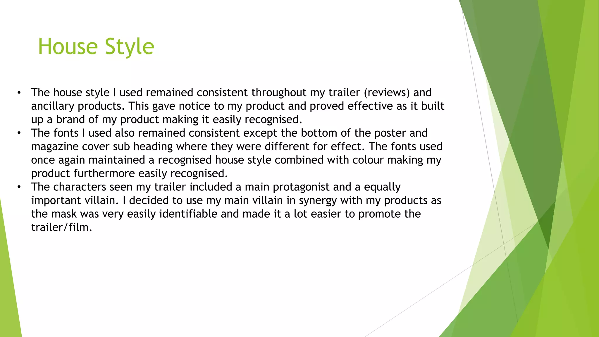 House Style
• The house style I used remained consistent throughout my trailer (reviews) and
ancillary products. This gave notice to my product and proved effective as it built
up a brand of my product making it easily recognised.
• The fonts I used also remained consistent except the bottom of the poster and
magazine cover sub heading where they were different for effect. The fonts used
once again maintained a recognised house style combined with colour making my
product furthermore easily recognised.
• The characters seen my trailer included a main protagonist and a equally
important villain. I decided to use my main villain in synergy with my products as
the mask was very easily identifiable and made it a lot easier to promote the
trailer/film.
 