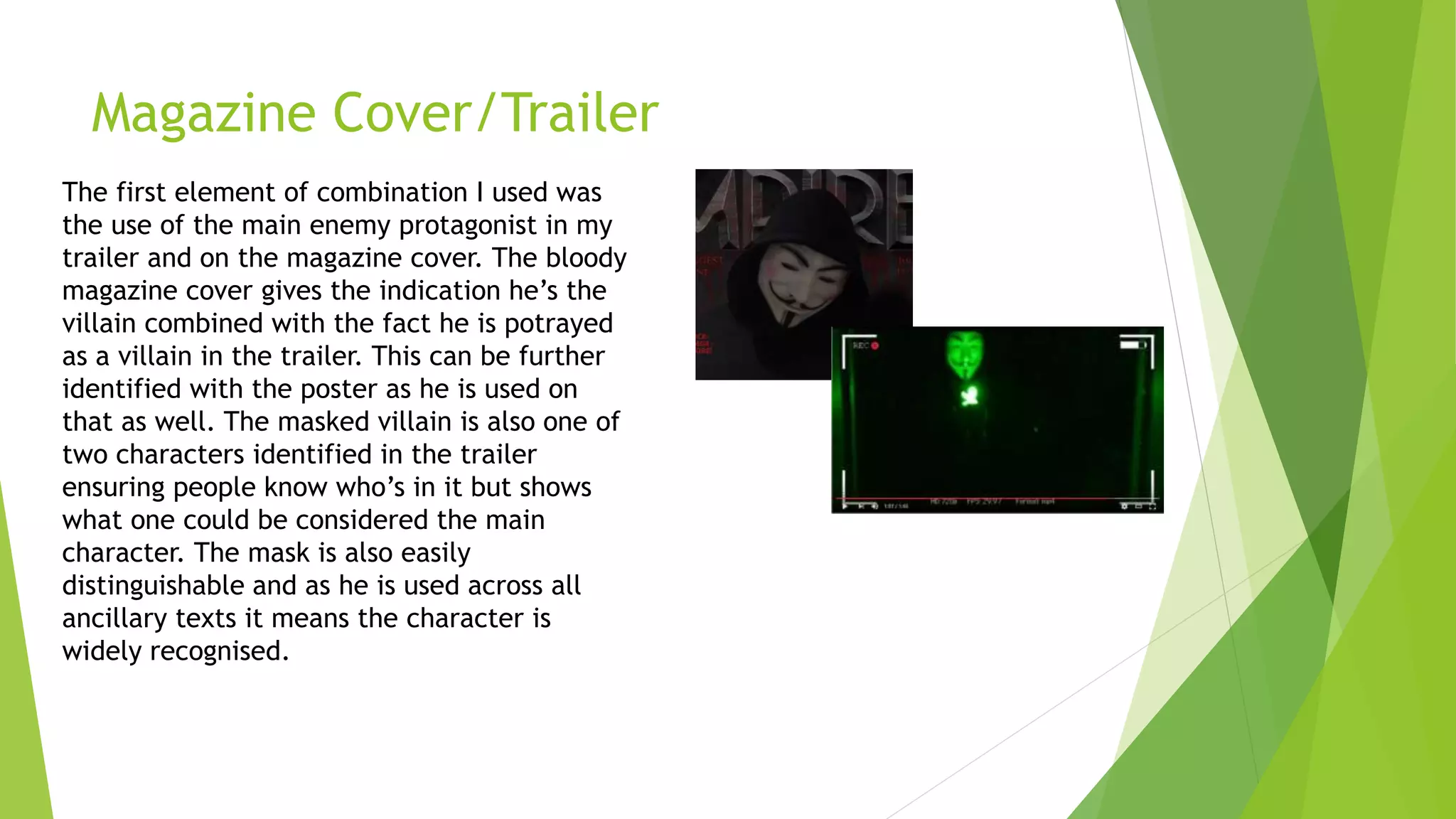 Magazine Cover/Trailer
The first element of combination I used was
the use of the main enemy protagonist in my
trailer and on the magazine cover. The bloody
magazine cover gives the indication he’s the
villain combined with the fact he is potrayed
as a villain in the trailer. This can be further
identified with the poster as he is used on
that as well. The masked villain is also one of
two characters identified in the trailer
ensuring people know who’s in it but shows
what one could be considered the main
character. The mask is also easily
distinguishable and as he is used across all
ancillary texts it means the character is
widely recognised.
 