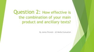 Question 2: How effective is
the combination of your main
product and ancillary texts?
By James Pinnock – A2 Media Evaluation
 