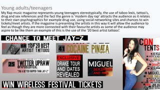 My Rap music magazine represents young teenagers stereotypically, the use of taboo lexis, tattoo's,
drug and sex references and the fact the genre is ‘modern day rap’ attracts the audience as it relates
to their own psychographics for example drug use, using social networking sites and chances to win
tickets/meet artists. If the magazine is presenting the artists in this way it will allow the audience to
feel as though they are more connected with their favourite artists as some of the audience may
aspire to be like them an example of this is the use of the ‘20 best artist tattoos’.
Young adults/teenagers
 