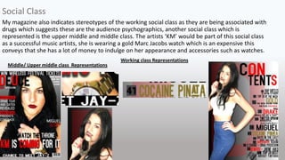 My magazine also indicates stereotypes of the working social class as they are being associated with
drugs which suggests these are the audience psychographics, another social class which is
represented is the upper middle and middle class. The artists ‘KM’ would be part of this social class
as a successful music artists, she is wearing a gold Marc Jacobs watch which is an expensive this
conveys that she has a lot of money to indulge on her appearance and accessories such as watches.
Social Class
Working class Representations
Middle/ Upper middle class Representations
 