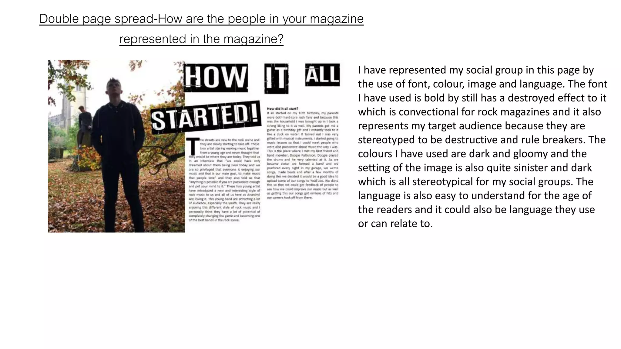 Double page spread-How are the people in your magazine
represented in the magazine?
I have represented my social group in this page by
the use of font, colour, image and language. The font
I have used is bold by still has a destroyed effect to it
which is convectional for rock magazines and it also
represents my target audience because they are
stereotyped to be destructive and rule breakers. The
colours I have used are dark and gloomy and the
setting of the image is also quite sinister and dark
which is all stereotypical for my social groups. The
language is also easy to understand for the age of
the readers and it could also be language they use
or can relate to.
 