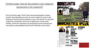 Contents page- How are the people in your magazine
represented in the magazine?
On my contents page I think I have represented people as being
careless and relaxed because for my main images the artist is just
looking of into the distance without a care in the world. For my other
images the artist/editor both have straight faces or look really
relaxed. I think this represents my social groups quite well because
my audience will probably have the same attitude as the artists.
 