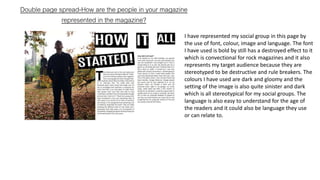 Double page spread-How are the people in your magazine
represented in the magazine?
I have represented my social group in this page by
the use of font, colour, image and language. The font
I have used is bold by still has a destroyed effect to it
which is convectional for rock magazines and it also
represents my target audience because they are
stereotyped to be destructive and rule breakers. The
colours I have used are dark and gloomy and the
setting of the image is also quite sinister and dark
which is all stereotypical for my social groups. The
language is also easy to understand for the age of
the readers and it could also be language they use
or can relate to.
 