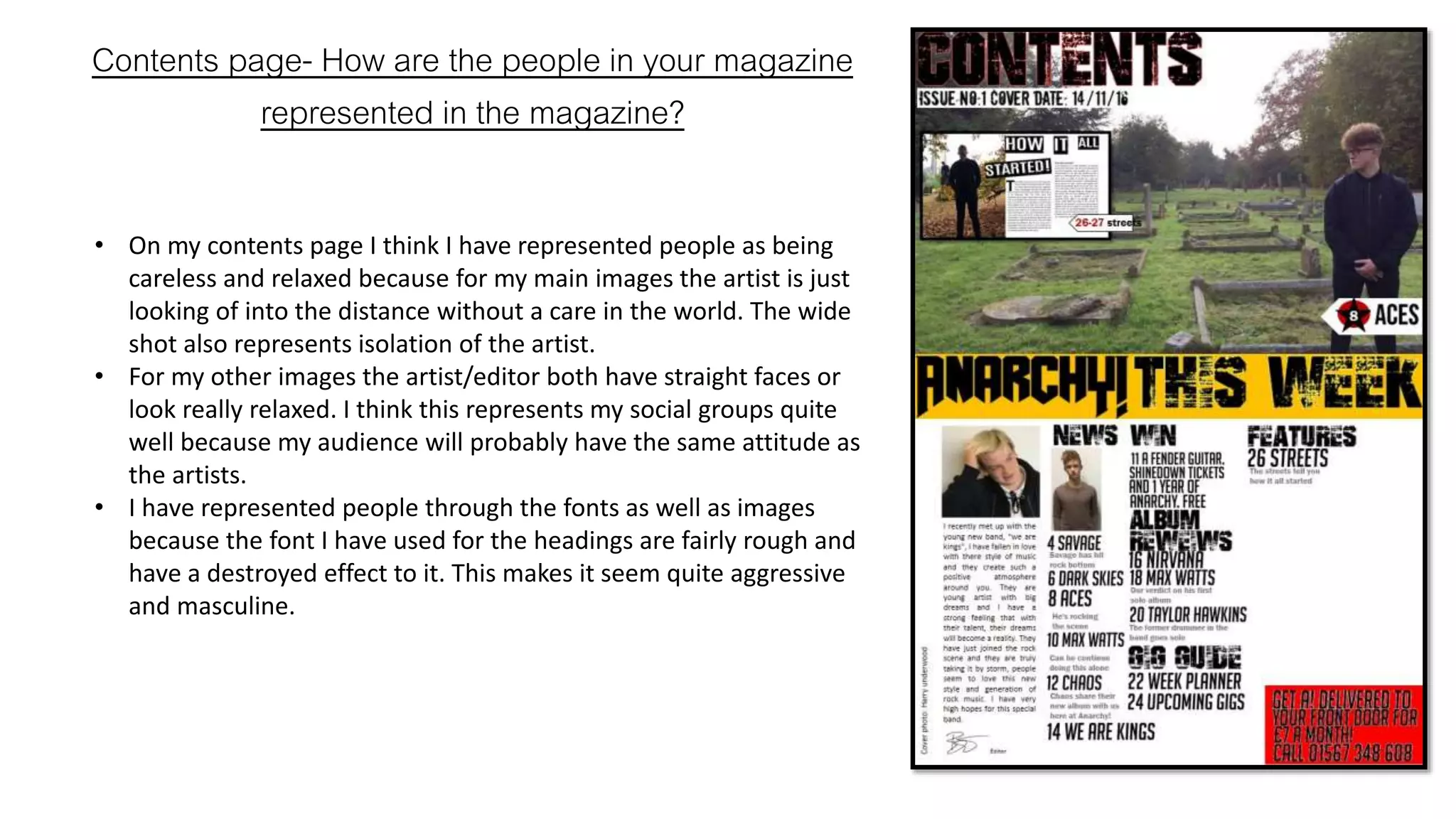 Contents page- How are the people in your magazine
represented in the magazine?
• On my contents page I think I have represented people as being
careless and relaxed because for my main images the artist is just
looking of into the distance without a care in the world. The wide
shot also represents isolation of the artist.
• For my other images the artist/editor both have straight faces or
look really relaxed. I think this represents my social groups quite
well because my audience will probably have the same attitude as
the artists.
• I have represented people through the fonts as well as images
because the font I have used for the headings are fairly rough and
have a destroyed effect to it. This makes it seem quite aggressive
and masculine.
 