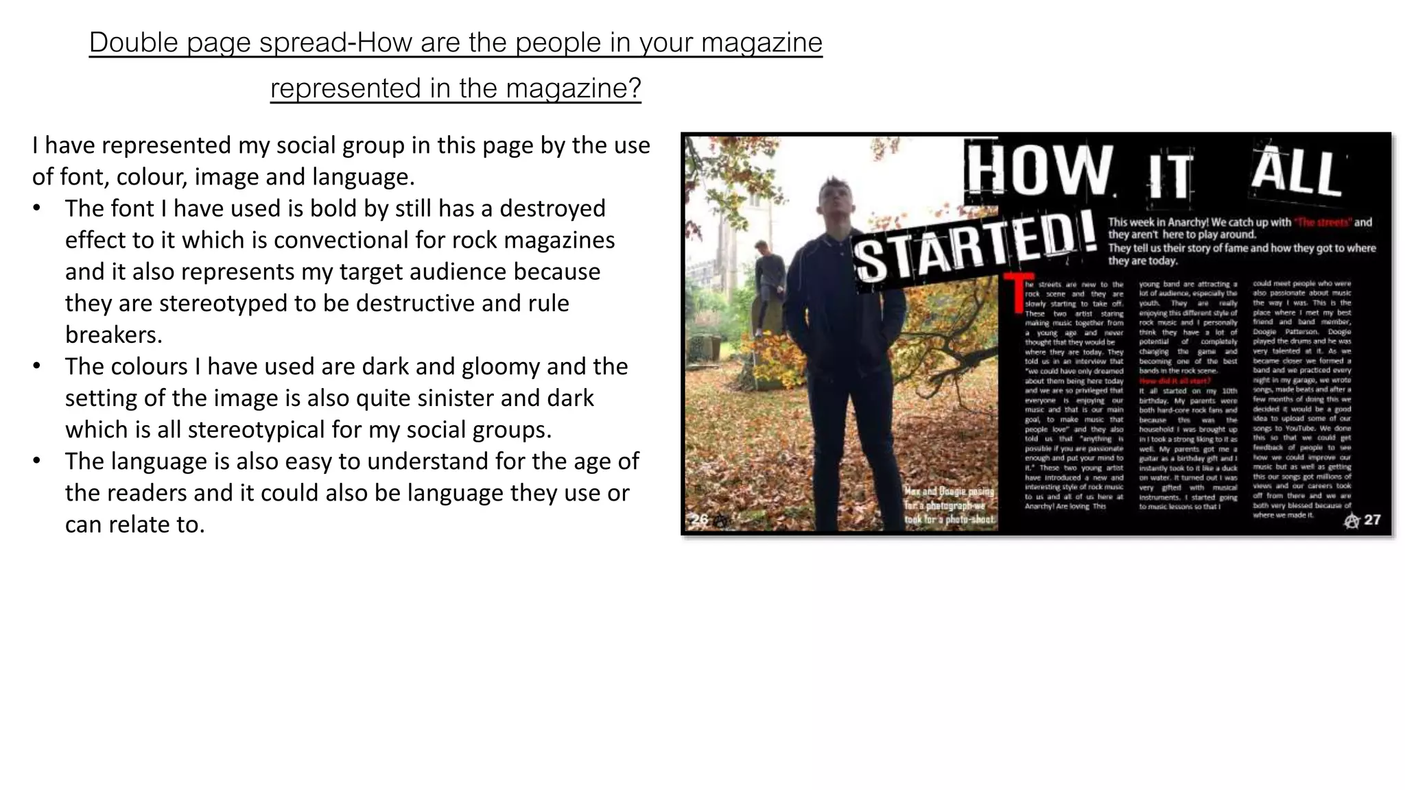 Double page spread-How are the people in your magazine
represented in the magazine?
I have represented my social group in this page by the use
of font, colour, image and language.
• The font I have used is bold by still has a destroyed
effect to it which is convectional for rock magazines
and it also represents my target audience because
they are stereotyped to be destructive and rule
breakers.
• The colours I have used are dark and gloomy and the
setting of the image is also quite sinister and dark
which is all stereotypical for my social groups.
• The language is also easy to understand for the age of
the readers and it could also be language they use or
can relate to.
 