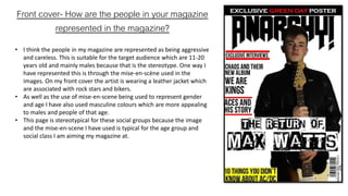 Front cover- How are the people in your magazine
represented in the magazine?
• I think the people in my magazine are represented as being aggressive
and careless. This is suitable for the target audience which are 11-20
years old and mainly males because that is the stereotype. One way I
have represented this is through the mise-en-scène used in the
images. On my front cover the artist is wearing a leather jacket which
are associated with rock stars and bikers.
• As well as the use of mise-en-scene being used to represent gender
and age I have also used masculine colours which are more appealing
to males and people of that age.
• This page is stereotypical for these social groups because the image
and the mise-en-scene I have used is typical for the age group and
social class I am aiming my magazine at.
 