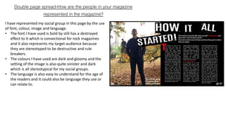 Double page spread-How are the people in your magazine
represented in the magazine?
I have represented my social group in this page by the use
of font, colour, image and language.
• The font I have used is bold by still has a destroyed
effect to it which is convectional for rock magazines
and it also represents my target audience because
they are stereotyped to be destructive and rule
breakers.
• The colours I have used are dark and gloomy and the
setting of the image is also quite sinister and dark
which is all stereotypical for my social groups.
• The language is also easy to understand for the age of
the readers and it could also be language they use or
can relate to.
 