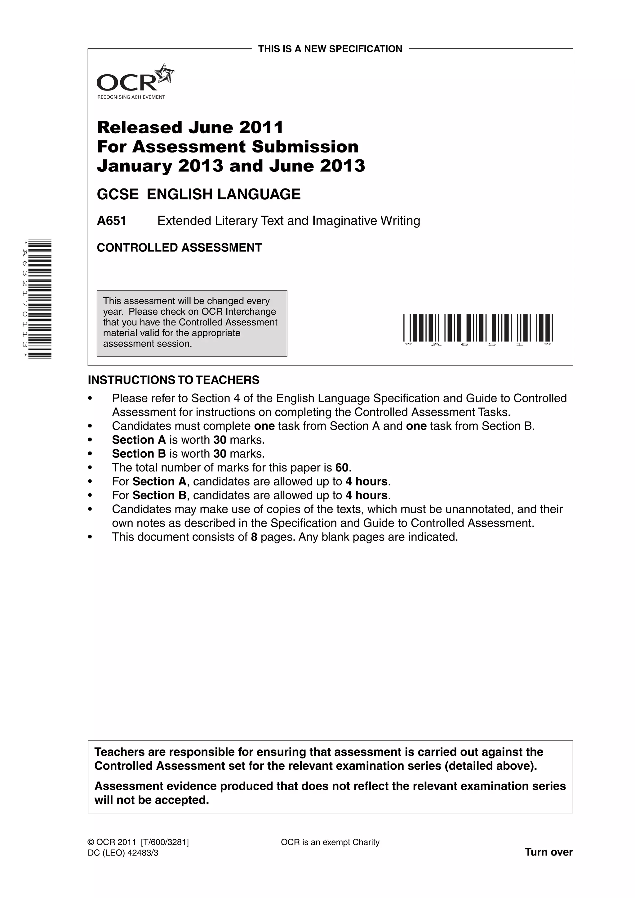THIS IS A NEW SPECIFICATION




                              Released June 2011
                              For Assessment Submission
                              January 2013 and June 2013
                              GCSE ENGLISH LANGUAGE
                              A651         Extended Literary Text and Imaginative Writing
* A 6 3 2 1 7 0 1 1 3 *




                              CONTROLLED ASSESSMENT



                               This assessment will be changed every
                               year. Please check on OCR Interchange
                               that you have the Controlled Assessment
                               material valid for the appropriate
                               assessment session.                                                  *   A   6   5   1   *




                          INSTRUCTIONS TO TEACHERS
                          •      Please refer to Section 4 of the English Language Specification and Guide to Controlled
                                 Assessment for instructions on completing the Controlled Assessment Tasks.
                          •      Candidates must complete one task from Section A and one task from Section B.
                          •      Section A is worth 30 marks.
                          •      Section B is worth 30 marks.
                          •      The total number of marks for this paper is 60.
                          •      For Section A, candidates are allowed up to 4 hours.
                          •      For Section B, candidates are allowed up to 4 hours.
                          •      Candidates may make use of copies of the texts, which must be unannotated, and their
                                 own notes as described in the Specification and Guide to Controlled Assessment.
                          •      This document consists of 8 pages. Any blank pages are indicated.




                              Teachers are responsible for ensuring that assessment is carried out against the
                              Controlled Assessment set for the relevant examination series (detailed above).
                              Assessment evidence produced that does not reflect the relevant examination series
                              will not be accepted.


                          © OCR 2011 [T/600/3281]                        OCR is an exempt Charity
                          DC (LEO) 42483/3                                                                          Turn over
 