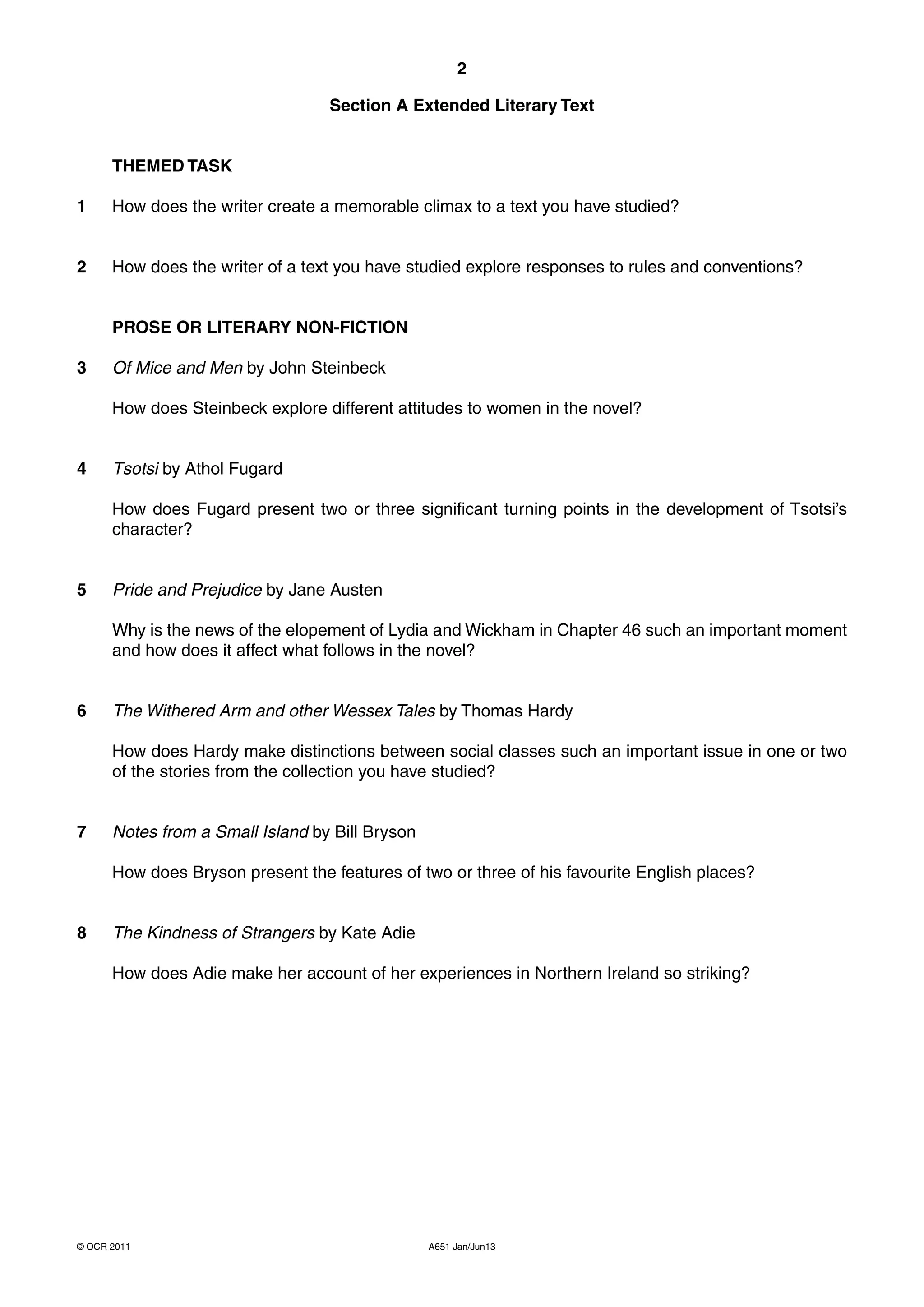 2

                                  Section A Extended Literary Text


      THEMED TASK

1     How does the writer create a memorable climax to a text you have studied?


2     How does the writer of a text you have studied explore responses to rules and conventions?


      PROSE OR LITERARY NON-FICTION

3     Of Mice and Men by John Steinbeck

      How does Steinbeck explore different attitudes to women in the novel?


4     Tsotsi by Athol Fugard

      How does Fugard present two or three significant turning points in the development of Tsotsi’s
      character?


5     Pride and Prejudice by Jane Austen

      Why is the news of the elopement of Lydia and Wickham in Chapter 46 such an important moment
      and how does it affect what follows in the novel?


6     The Withered Arm and other Wessex Tales by Thomas Hardy

      How does Hardy make distinctions between social classes such an important issue in one or two
      of the stories from the collection you have studied?


7     Notes from a Small Island by Bill Bryson

      How does Bryson present the features of two or three of his favourite English places?


8     The Kindness of Strangers by Kate Adie

      How does Adie make her account of her experiences in Northern Ireland so striking?




© OCR 2011                                       A651 Jan/Jun13
 