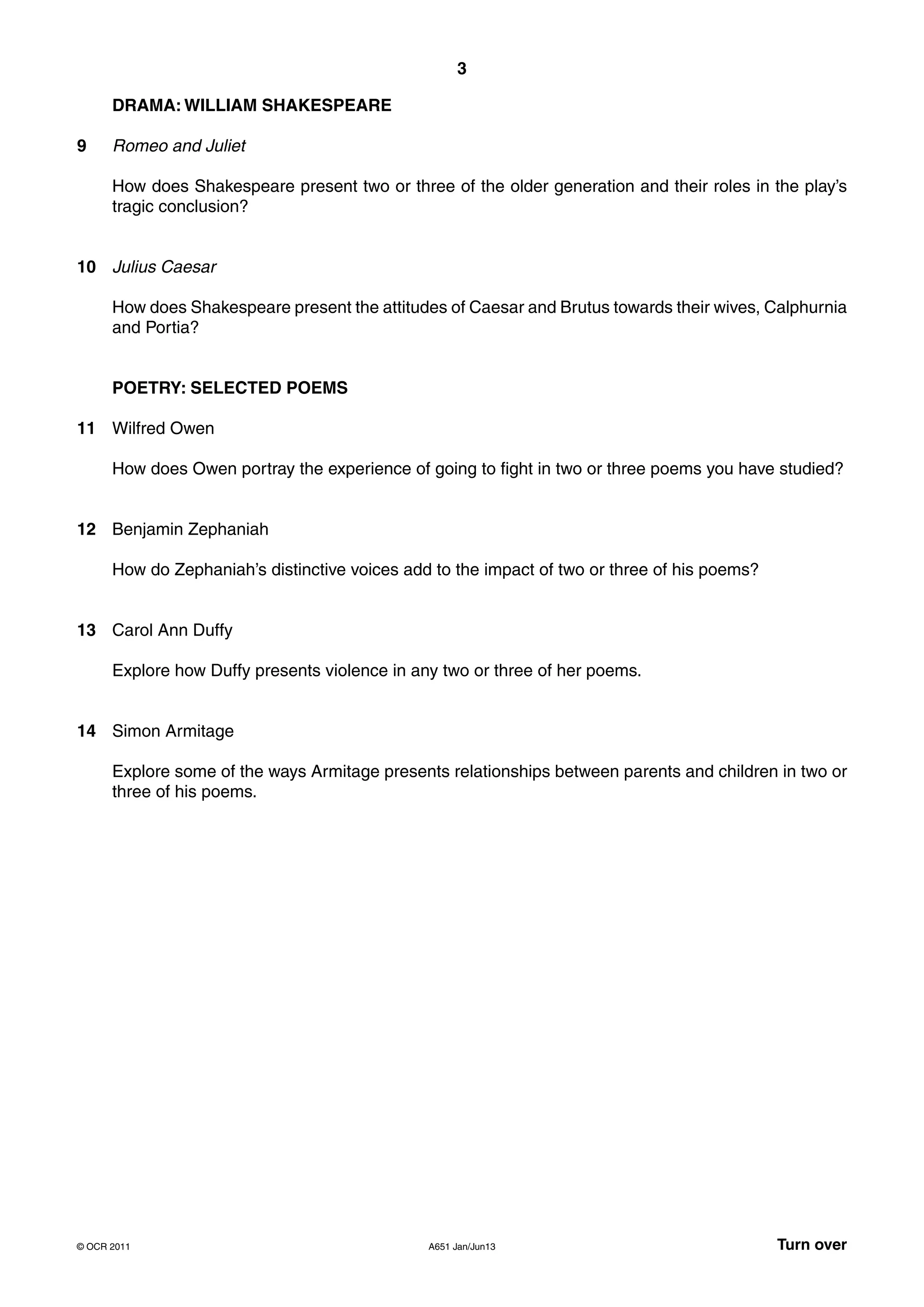 3

      DRAMA: WILLIAM SHAKESPEARE

9     Romeo and Juliet

      How does Shakespeare present two or three of the older generation and their roles in the play’s
      tragic conclusion?


10 Julius Caesar

      How does Shakespeare present the attitudes of Caesar and Brutus towards their wives, Calphurnia
      and Portia?


      POETRY: SELECTED POEMS

11 Wilfred Owen

      How does Owen portray the experience of going to fight in two or three poems you have studied?


12 Benjamin Zephaniah

      How do Zephaniah’s distinctive voices add to the impact of two or three of his poems?


13 Carol Ann Duffy

      Explore how Duffy presents violence in any two or three of her poems.


14 Simon Armitage

      Explore some of the ways Armitage presents relationships between parents and children in two or
      three of his poems.




© OCR 2011                                     A651 Jan/Jun13                                 Turn over
 
