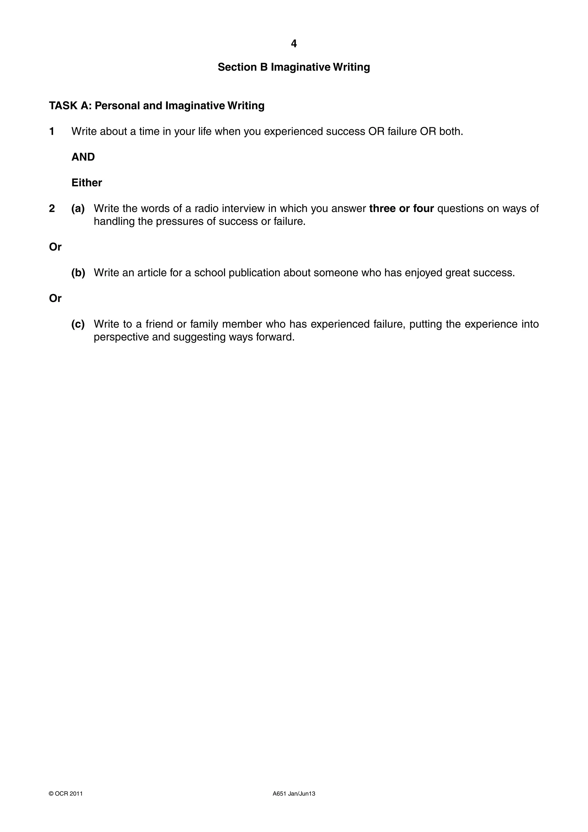 4

                                   Section B Imaginative Writing


TASK A: Personal and Imaginative Writing

1     Write about a time in your life when you experienced success OR failure OR both.

      AND

      Either

2     (a) Write the words of a radio interview in which you answer three or four questions on ways of
          handling the pressures of success or failure.

Or

      (b) Write an article for a school publication about someone who has enjoyed great success.

Or

      (c) Write to a friend or family member who has experienced failure, putting the experience into
          perspective and suggesting ways forward.




© OCR 2011                                     A651 Jan/Jun13
 