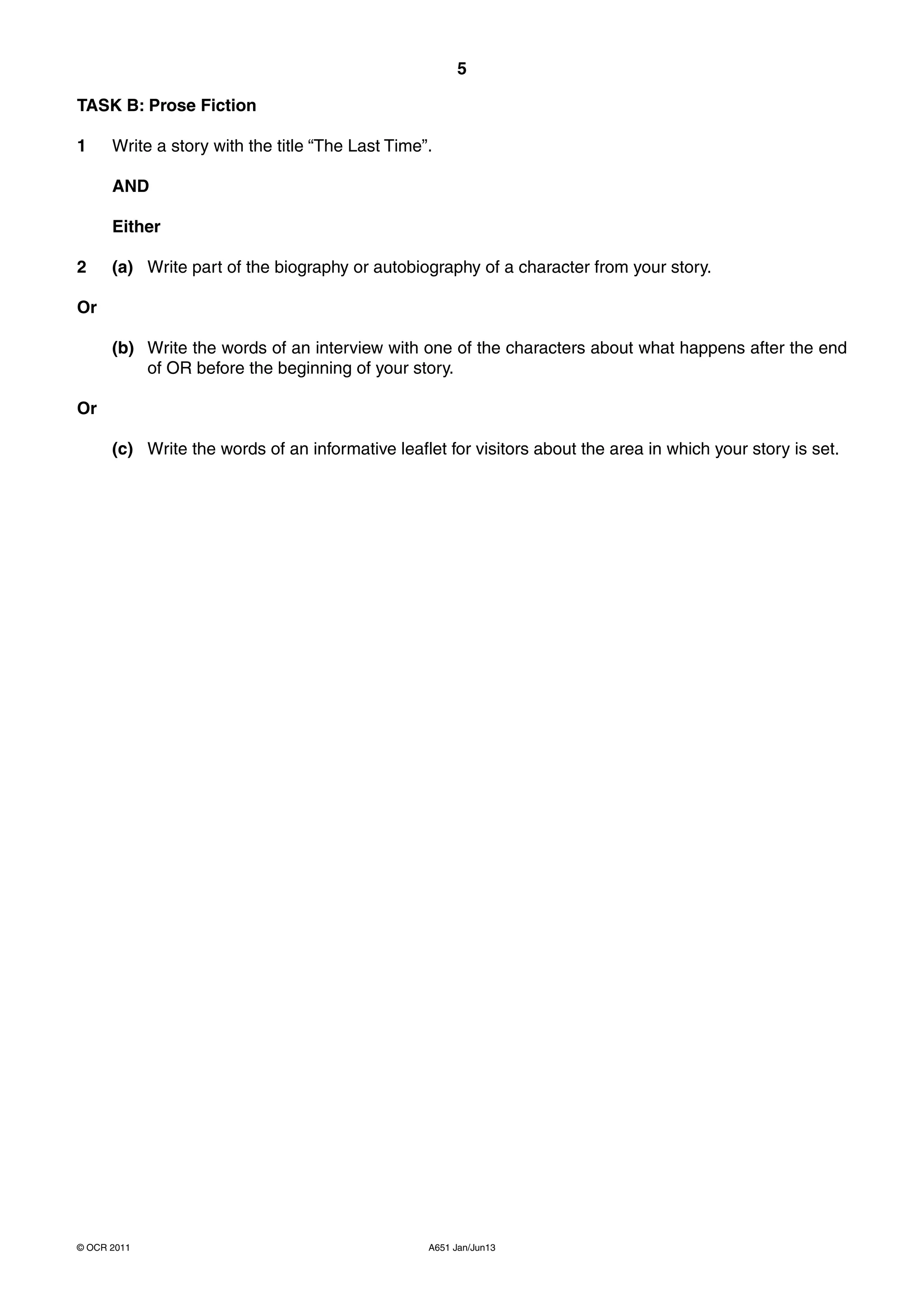 5

TASK B: Prose Fiction

1     Write a story with the title “The Last Time”.

      AND

      Either

2     (a) Write part of the biography or autobiography of a character from your story.

Or

      (b) Write the words of an interview with one of the characters about what happens after the end
          of OR before the beginning of your story.

Or

      (c) Write the words of an informative leaflet for visitors about the area in which your story is set.




© OCR 2011                                        A651 Jan/Jun13
 