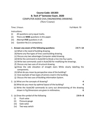 Course Code: 101303
B. Tech 3rd Semester Exam. 2020
COMPUTER AIDED CIVIL ENGINEERING DRAWING
(New Course)
Time: 3 hours Full Mark: 70
Instructions:
(i) All questions carry equal marks.
(ii) There are NINE questions in this paper.
(iii) Attempt FIVE questions in all.
(iv) Question No.1 is compulsory.
1. Answer any seven of the following questions: 2 X 7 = 14
(a) What is the need of building drawing.
(b) Name any five types of lines used building drawing.
(c) Discuss any two advantages Computer aided drawing.
(d) Write the command in AutoCAD to Break a line into four parts.
(e) Write two commands used in AutoCAD for modifying the drawings.
(f) Discuss any two uses of structural drawing.
(g) Draw the side elevation of straight stairs While clearly labelling the
components.
(h) What do you mean by perspective view of the building?
(i) Give example of two types of joinery Used in the building.
(j) Discuss the two uses of Building Information System.
2. (a) What are the concepts of drawing? 4
(b) What do you mean by optimal layout of the building? 4
(c) Write the AutoCAD commands to carry out dimensioning of the drawing
shown in Fig Dimensions are given in millimetres. 6
3. (a) Draw the symbol of the following 2 X 4 = 8
(i) Flush valve
(ii) Pressure gauge
(iii) Gate valve
(iv) Two-way switch
 