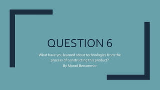 QUESTION 6
What have you learned about technologies from the
process of constructing this product?
By Morad Benammor
 