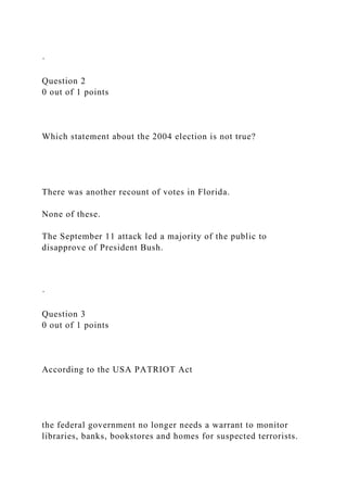 ·
Question 2
0 out of 1 points
Which statement about the 2004 election is not true?
There was another recount of votes in Florida.
None of these.
The September 11 attack led a majority of the public to
disapprove of President Bush.
·
Question 3
0 out of 1 points
According to the USA PATRIOT Act
the federal government no longer needs a warrant to monitor
libraries, banks, bookstores and homes for suspected terrorists.
 