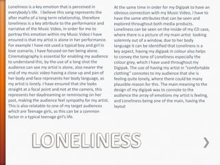 Loneliness is a key emotion that is perceived in
everybody’s life. I believe this song represents the
after maths of a long term relationship, therefore
loneliness is a key attribute to the performance and
narrative of the Music Video, in order for me to
portray this emotion within my Music Video I have
ensured is that my artist is alone in her performance.
For example I have not used a typical boy and girl in
love scenario, I have focused on her being alone.
Cinematography is essential for enabling my audience
to understand this, by the use of a long shot the
audience can see my artist is alone, also nearer the
end of my music video having a close up and pan of
her body and face represents her body language, as
my artist is lonely. I have ensured that she looks
straight at a focal point and not at the camera, this
represents her daydreaming or reminiscing on her
past, making the audience feel sympathy for my artist.
This is also relatable to one of my target audiences
which are Teenage girls, as this can be a common
factor in a typical teenage girl’s life.

At the same time in order for my Digipak to have an
obvious connection with my Music Video, I have to
have the same attributes that can be seen and
explored throughout both media products.
Loneliness can be seen on the inside of my CD case,
where there is a picture of my main artist looking
solemnly out of a window, due to her body
language it can be identified that Loneliness is a
key aspect, having my digipak in colour also helps
to convey the tone of Loneliness especially the
colour grey, which I have used throughout my
Digipak. The use of having my artist in “comfortable
clothing” connotes to my audience that she is
feeling quite lonely, where there could be many
plausible reason for this. The main meaning to the
design of my digipak was to connote to the
audience the array of emotions my artist is feeling,
and Loneliness being one of the main, having the
layout

 