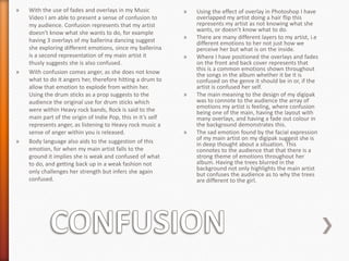 »

»

»

With the use of fades and overlays in my Music
Video I am able to present a sense of confusion to
my audience. Confusion represents that my artist
doesn’t know what she wants to do, for example
having 3 overlays of my ballerina dancing suggest
she exploring different emotions, since my ballerina
is a second representation of my main artist it
thusly suggests she is also confused.
With confusion comes anger, as she does not know
what to do it angers her, therefore hitting a drum to
allow that emotion to explode from within her.
Using the drum sticks as a prop suggests to the
audience the original use for drum sticks which
were within Heavy rock bands, Rock is said to the
main part of the origin of Indie Pop, this in it’s self
represents anger, as listening to Heavy rock music a
sense of anger within you is released.
Body language also aids to the suggestion of this
emotion, for when my main artist falls to the
ground it implies she is weak and confused of what
to do, and getting back up in a weak fashion not
only challenges her strength but infers she again
confused.

»

»
»

»

»

Using the effect of overlay in Photoshop I have
overlapped my artist doing a hair flip this
represents my artist as not knowing what she
wants, or doesn’t know what to do.
There are many different layers to my artist, i.e
different emotions to her not just how we
perceive her but what is on the inside.
Where I have positioned the overlays and fades
on the front and back cover represents that
this is a common emotions shown throughout
the songs in the album whether it be it is
confused on the genre it should be in or, if the
artist is confused her self.
The main meaning to the design of my digipak
was to connote to the audience the array of
emotions my artist is feeling, where confusion
being one of the main, having the layout with
many overlays, and having a fade out colour in
the background demonstrates this.
The sad emotion found by the facial expression
of my main artist on my digipak suggest she is
in deep thought about a situation. This
connotes to the audience that that there is a
strong theme of emotions throughout her
album. Having the trees blurred in the
background not only highlights the main artist
but confuses the audience as to why the trees
are different to the girl.

 
