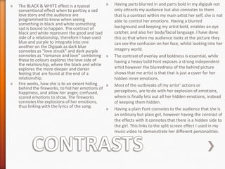»

»

»
The BLACK & WHITE effect is a typical
conventional effect when to portray a sad
love story and the audience are
programmed to know when seeing
something in black and white something
sad is bound to happen. The contrast of
black and white represent the good and bad
side of a relationship, therefore I have used
blue and purple to integrate into one
another on the Digipak as dark blue
connotes as “love struck” and dark purple
connotes as “romance and love” combining »
these to colours explores the love side of
the relationship, where the black and white
explores the more deeper and darker
feeling that are found at the end of a
relationship.
Fire works, how she is to an extent hiding
»
behind the fireworks, to hid her emotions of
happiness, and allow her anger, confused,
scared emotions to show. The fireworks
connotes the explosions of her emotions,
thus linking with the lyrics of the song.
»

Having parts blurred in and parts bold in my digipak not
only attracts my audience but also connotes to them
that is a contrast within my main artist her self, she is not
able to control her emotions. Having a blurred
background and keeping my artist bold, enables an eye
catcher, and also her body/facial language. I have done
this so that when my audience looks at the picture they
can see the confusion on her face, whilst looking into her
imagery world.
The contrast of overlay and boldness is essential, while
having a heavy bold Font exposes a strong independent
artist however the blurredness of the behind picture
shows that me artist is that that is just a cover for her
hidden inner emotions.
Most of the outbreaks of my artist’ actions or
perceptions, are to do with her explosion of emotions,
where is finally lets out all her hidden emotions, instead
of keeping them hidden.
Having a plain Font connotes to the audience that she is
an ordinary but plain girl, however having the contrast of
the effects with it connotes that there is a hidden side to
the girl. This links to the split screen effect I used in my
music video to demonstrate her different personalities.

 
