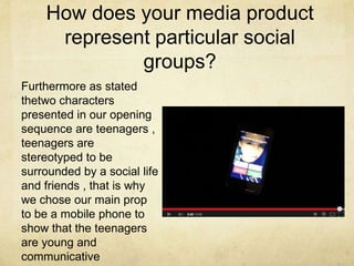 How does your media product
represent particular social
groups?
Furthermore as stated
thetwo characters
presented in our opening
sequence are teenagers ,
teenagers are
stereotyped to be
surrounded by a social life
and friends , that is why
we chose our main prop
to be a mobile phone to
show that the teenagers
are young and
communicative
 
