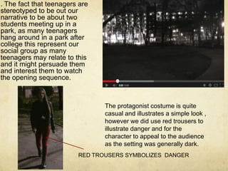 . The fact that teenagers are
stereotyped to be out our
narrative to be about two
students meeting up in a
park, as many teenagers
hang around in a park after
college this represent our
social group as many
teenagers may relate to this
and it might persuade them
and interest them to watch
the opening sequence.
The protagonist costume is quite
casual and illustrates a simple look ,
however we did use red trousers to
illustrate danger and for the
character to appeal to the audience
as the setting was generally dark.
RED TROUSERS SYMBOLIZES DANGER
 