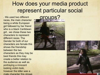 How does your media product
represent particular social
groups?. We used two different
races, the main character
being a white European
girl followed by her friend
who is a black Caribbean
girl , we chose these two
characters to represent
different races. The
Gender for both of our
characters are female this
shows the friendship
between the two
characters as they may be
best friends this may
create a better relation to
the audience as well as
portraying a innocent
looking victim look,
however the killer was a
male character this shows
 