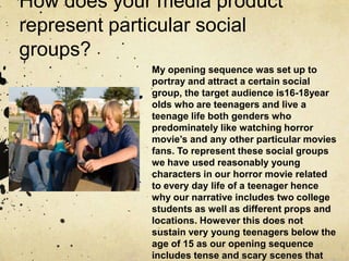 How does your media product
represent particular social
groups?
My opening sequence was set up to
portray and attract a certain social
group, the target audience is16-18year
olds who are teenagers and live a
teenage life both genders who
predominately like watching horror
movie’s and any other particular movies
fans. To represent these social groups
we have used reasonably young
characters in our horror movie related
to every day life of a teenager hence
why our narrative includes two college
students as well as different props and
locations. However this does not
sustain very young teenagers below the
age of 15 as our opening sequence
includes tense and scary scenes that
 