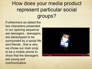 How does your media product
represent particular social
groups?
Furthermore as stated the
two characters presented
in our opening sequence
are teenagers , teenagers
are stereotyped to be
surrounded by a social life
and friends , that is why
we chose our main prop
to be a mobile phone to
show that the teenagers
are young and
communicative
 