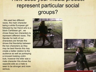 How does your media product
represent particular social
groups?
. We used two different
races, the main character
being a white European girl
followed by her friend who is a
black Caribbean girl , we
chose these two characters to
represent different races. The
Gender for both of our
characters are female this
shows the friendship between
the two characters as they
may be best friends this may
create a better relation to the
audience as well as portraying
a innocent looking victim
look, however the killer was a
male character this shows the
opposite side as a male is
seen to be stronger and more
serious.
 