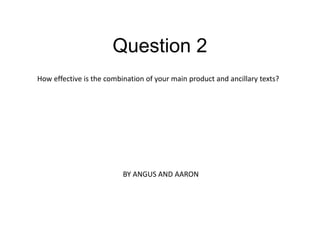 Question 2
How effective is the combination of your main product and ancillary texts?
BY ANGUS AND AARON
 